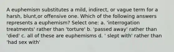 A euphemism substitutes a mild, indirect, or vague term for a harsh, blunt,or offensive one. Which of the following answers represents a euphemism? Select one: a. 'interrogation treatments' rather than 'torture' b. 'passed away' rather than 'died' c. all of these are euphemisms d. ' slept with' rather than 'had sex with'