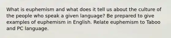 What is euphemism and what does it tell us about the culture of the people who speak a given language? Be prepared to give examples of euphemism in English. Relate euphemism to Taboo and PC language.