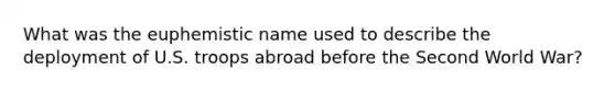 What was the euphemistic name used to describe the deployment of U.S. troops abroad before the Second World War?