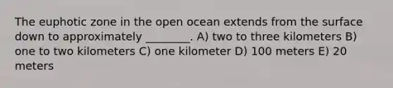 The euphotic zone in the open ocean extends from the surface down to approximately ________. A) two to three kilometers B) one to two kilometers C) one kilometer D) 100 meters E) 20 meters