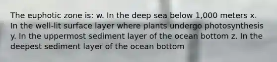 The euphotic zone is: w. In the deep sea below 1,000 meters x. In the well-lit surface layer where plants undergo photosynthesis y. In the uppermost sediment layer of the ocean bottom z. In the deepest sediment layer of the ocean bottom