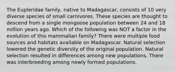 The Eupleridae family, native to Madagascar, consists of 10 very diverse species of small carnivores. These species are thought to descend from a single mongoose population between 24 and 18 million years ago. Which of the following was NOT a factor in the evolution of this mammalian family? There were multiple food sources and habitats available on Madagascar. Natural selection lowered the genetic diversity of the original population. Natural selection resulted in differences among new populations. There was interbreeding among newly formed populations.