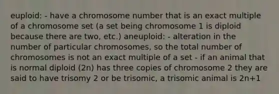 euploid: - have a chromosome number that is an exact multiple of a chromosome set (a set being chromosome 1 is diploid because there are two, etc.) aneuploid: - alteration in the number of particular chromosomes, so the total number of chromosomes is not an exact multiple of a set - if an animal that is normal diploid (2n) has three copies of chromosome 2 they are said to have trisomy 2 or be trisomic, a trisomic animal is 2n+1