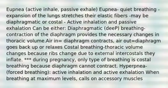 Eupnea (active inhale, passive exhale) Eupnea- quiet breathing -expansion of the lungs stretches their elastic fibers -may be diaphragmatic or costal - Active inhalation and passive exhalation Can be either: Diaphragmatic (deeP) breathing-contraction of the diaphragm provides the necessary changes in thoracic volume.Air in= diaphragm contracts, air out=diaphragm goes back up or relaxes Costal breathing-thoracic volume changes because ribs change due to external intercostals they inflate. *** during pregnancy, only type of breathing is costal breathing because diaphragm cannot contract. Hyperpnea-(forced breathing): active inhalation and active exhalation When breathing at maximum levels, calls on accessory muscles