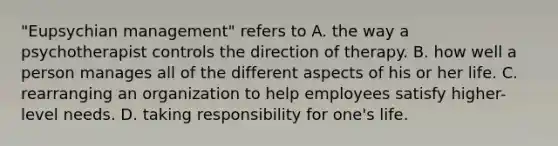 "Eupsychian management" refers to A. the way a psychotherapist controls the direction of therapy. B. how well a person manages all of the different aspects of his or her life. C. rearranging an organization to help employees satisfy higher-level needs. D. taking responsibility for one's life.