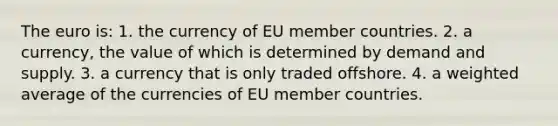 The euro is: 1. the currency of EU member countries. 2. a currency, the value of which is determined by demand and supply. 3. a currency that is only traded offshore. 4. a weighted average of the currencies of EU member countries.