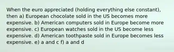 When the euro appreciated (holding everything else constant), then a) European chocolate sold in the US becomes more expensive. b) American computers sold in Europe become more expensive. c) European watches sold in the US become less expensive. d) American toothpaste sold in Europe becomes less expensive. e) a and c f) a and d