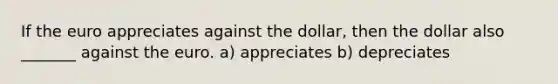 If the euro appreciates against the dollar​, then the dollar also _______ against the euro. a) appreciates b) depreciates