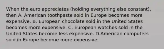 When the euro appreciates ​(holding everything else​ constant), then A. American toothpaste sold in Europe becomes more expensive. B. European chocolate sold in the United States becomes more expensive. C. European watches sold in the United States become less expensive. D.American computers sold in Europe become more expensive.