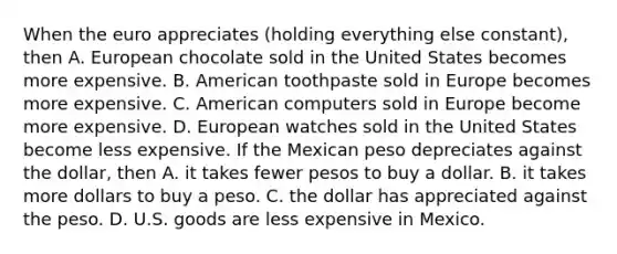 When the euro appreciates ​(holding everything else​ constant), then A. European chocolate sold in the United States becomes more expensive. B. American toothpaste sold in Europe becomes more expensive. C. American computers sold in Europe become more expensive. D. European watches sold in the United States become less expensive. If the Mexican peso depreciates against the​ dollar, then A. it takes fewer pesos to buy a dollar. B. it takes more dollars to buy a peso. C. the dollar has appreciated against the peso. D. U.S. goods are less expensive in Mexico.