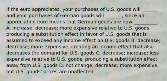 If the euro appreciates​, your purchases of U.S. goods will​ _______ and your purchases of German goods will​ _______, since an appreciating euro means that German goods are now​ __________. A. increase​; decrease​; more expensive relative to U.S.​ goods, producing a substitution effect in favor of U.S. goods that is assumed to exceed any income effect on U.S. goods B. decrease​; decrease​; more ​expensive, creating an income effect that also decreases the demand for U.S. goods C. decrease​; increase​; less expensive relative to U.S.​ goods, producing a substitution effect away from U.S. goods D. not​ change; decrease​; more ​expensive, but U.S.​ goods' prices are unaffected