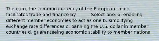 The euro, the common currency of the European Union, facilitates trade and finance by _____. Select one: a. enabling different member economies to act as one b. simplifying exchange rate differences c. banning the U.S. dollar in member countries d. guaranteeing economic stability to member nations