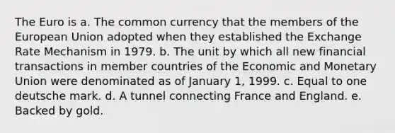 The Euro is a. The common currency that the members of the European Union adopted when they established the Exchange Rate Mechanism in 1979. b. The unit by which all new financial transactions in member countries of the Economic and Monetary Union were denominated as of January 1, 1999. c. Equal to one deutsche mark. d. A tunnel connecting France and England. e. Backed by gold.