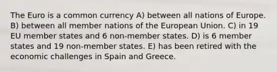 The Euro is a common currency A) between all nations of Europe. B) between all member nations of the European Union. C) in 19 EU member states and 6 non-member states. D) is 6 member states and 19 non-member states. E) has been retired with the economic challenges in Spain and Greece.