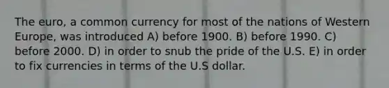 The euro, a common currency for most of the nations of Western Europe, was introduced A) before 1900. B) before 1990. C) before 2000. D) in order to snub the pride of the U.S. E) in order to fix currencies in terms of the U.S dollar.