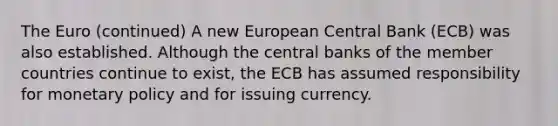 The Euro (continued) A new European Central Bank (ECB) was also established. Although the central banks of the member countries continue to exist, the ECB has assumed responsibility for <a href='https://www.questionai.com/knowledge/kEE0G7Llsx-monetary-policy' class='anchor-knowledge'>monetary policy</a> and for issuing currency.