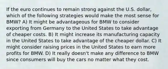 If the euro continues to remain strong against the U.S. dollar, which of the following strategies would make the most sense for BMW? A) It might be advantageous for BMW to consider exporting from Germany to the United States to take advantage of cheaper costs. B) It might increase its manufacturing capacity in the United States to take advantage of the cheaper dollar. C) It might consider raising prices in the United States to earn more profits for BMW. D) It really doesn't make any difference to BMW since consumers will buy the cars no matter what they cost.