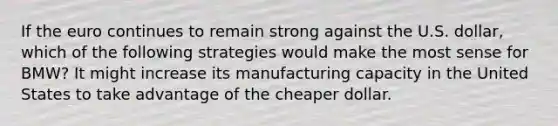 If the euro continues to remain strong against the U.S. dollar, which of the following strategies would make the most sense for BMW? It might increase its manufacturing capacity in the United States to take advantage of the cheaper dollar.