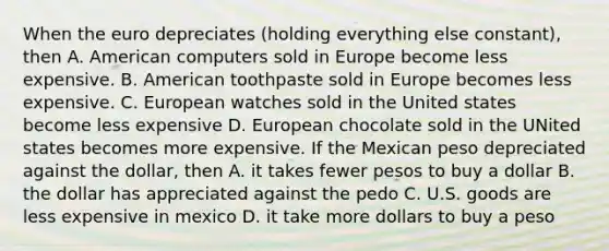 When the euro depreciates (holding everything else constant), then A. American computers sold in Europe become less expensive. B. American toothpaste sold in Europe becomes less expensive. C. European watches sold in the United states become less expensive D. European chocolate sold in the UNited states becomes more expensive. If the Mexican peso depreciated against the dollar, then A. it takes fewer pesos to buy a dollar B. the dollar has appreciated against the pedo C. U.S. goods are less expensive in mexico D. it take more dollars to buy a peso