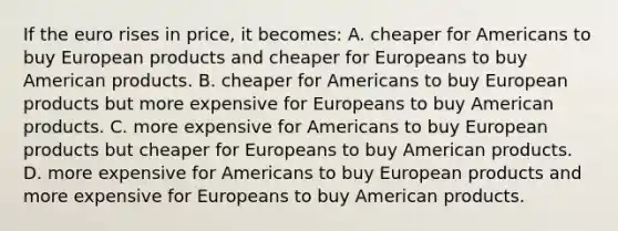 If the euro rises in price, it becomes: A. cheaper for Americans to buy European products and cheaper for Europeans to buy American products. B. cheaper for Americans to buy European products but more expensive for Europeans to buy American products. C. more expensive for Americans to buy European products but cheaper for Europeans to buy American products. D. more expensive for Americans to buy European products and more expensive for Europeans to buy American products.