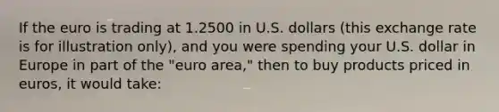 If the euro is trading at 1.2500 in U.S. dollars (this exchange rate is for illustration only), and you were spending your U.S. dollar in Europe in part of the "euro area," then to buy products priced in euros, it would take: