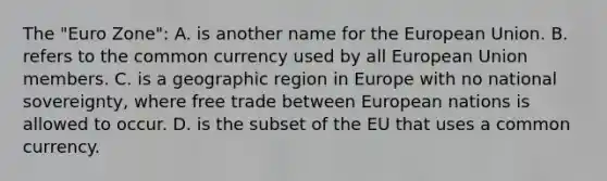 The "Euro Zone": A. is another name for the European Union. B. refers to the common currency used by all European Union members. C. is a geographic region in Europe with no national sovereignty, where free trade between European nations is allowed to occur. D. is the subset of the EU that uses a common currency.