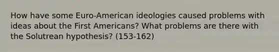 How have some Euro-American ideologies caused problems with ideas about the First Americans? What problems are there with the Solutrean hypothesis? (153-162)