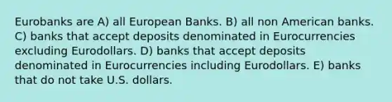 Eurobanks are A) all European Banks. B) all non American banks. C) banks that accept deposits denominated in Eurocurrencies excluding Eurodollars. D) banks that accept deposits denominated in Eurocurrencies including Eurodollars. E) banks that do not take U.S. dollars.