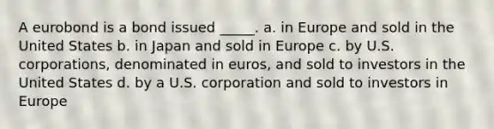 A eurobond is a bond issued _____. a. in Europe and sold in the United States b. in Japan and sold in Europe c. by U.S. corporations, denominated in euros, and sold to investors in the United States d. by a U.S. corporation and sold to investors in Europe