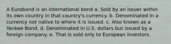 A Eurobond is an international bond a. Sold by an issuer within its own country in that country's currency. b. Denominated in a currency not native to where it is issued. c. Also known as a Yankee Bond. d. Denominated in U.S. dollars but issued by a foreign company. e. That is sold only to European investors.