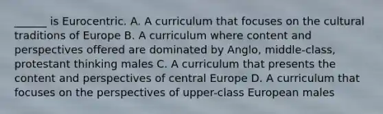 ______ is Eurocentric. A. A curriculum that focuses on the cultural traditions of Europe B. A curriculum where content and perspectives offered are dominated by Anglo, middle-class, protestant thinking males C. A curriculum that presents the content and perspectives of central Europe D. A curriculum that focuses on the perspectives of upper-class European males