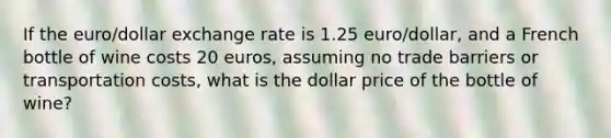 If the euro/dollar exchange rate is 1.25 euro/dollar, and a French bottle of wine costs 20 euros, assuming no trade barriers or transportation costs, what is the dollar price of the bottle of wine?