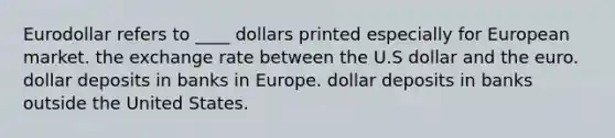 Eurodollar refers to ____ dollars printed especially for European market. the exchange rate between the U.S dollar and the euro. dollar deposits in banks in Europe. dollar deposits in banks outside the United States.