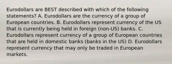 Eurodollars are BEST described with which of the following statements? A. Eurodollars are the currency of a group of European countries. B. Eurodollars represent currency of the US that is currently being held in foreign (non-US) banks. C. Eurodollars represent currency of a group of European countries that are held in domestic banks (banks in the US) D. Eurodollars represent currency that may only be traded in European markets.