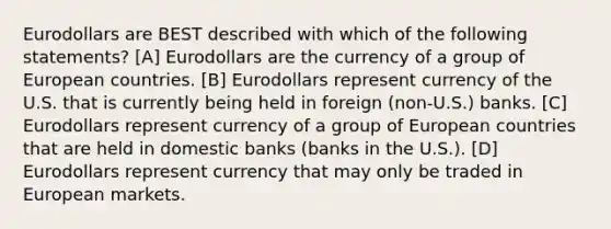 Eurodollars are BEST described with which of the following statements? [A] Eurodollars are the currency of a group of European countries. [B] Eurodollars represent currency of the U.S. that is currently being held in foreign (non-U.S.) banks. [C] Eurodollars represent currency of a group of European countries that are held in domestic banks (banks in the U.S.). [D] Eurodollars represent currency that may only be traded in European markets.