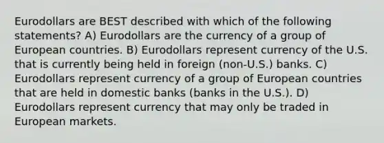 Eurodollars are BEST described with which of the following statements? A) Eurodollars are the currency of a group of European countries. B) Eurodollars represent currency of the U.S. that is currently being held in foreign (non-U.S.) banks. C) Eurodollars represent currency of a group of European countries that are held in domestic banks (banks in the U.S.). D) Eurodollars represent currency that may only be traded in European markets.