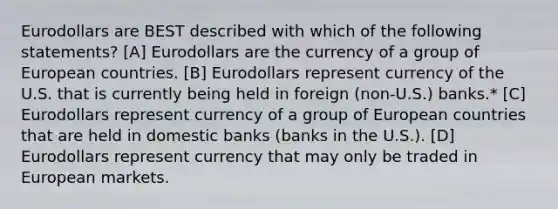 Eurodollars are BEST described with which of the following statements? [A] Eurodollars are the currency of a group of European countries. [B] Eurodollars represent currency of the U.S. that is currently being held in foreign (non-U.S.) banks.* [C] Eurodollars represent currency of a group of European countries that are held in domestic banks (banks in the U.S.). [D] Eurodollars represent currency that may only be traded in European markets.