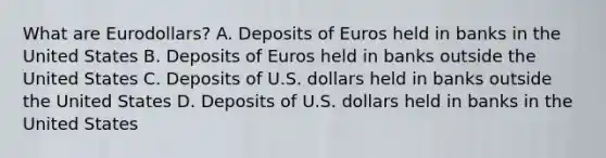 What are Eurodollars? A. Deposits of Euros held in banks in the United States B. Deposits of Euros held in banks outside the United States C. Deposits of U.S. dollars held in banks outside the United States D. Deposits of U.S. dollars held in banks in the United States