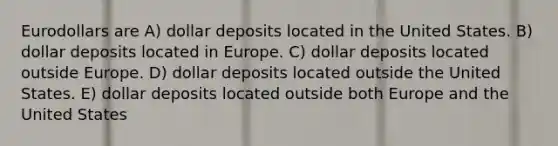 Eurodollars are A) dollar deposits located in the United States. B) dollar deposits located in Europe. C) dollar deposits located outside Europe. D) dollar deposits located outside the United States. E) dollar deposits located outside both Europe and the United States