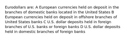 Eurodollars are: A European currencies held on deposit in the branches of domestic banks located in the United States B European currencies held on deposit in offshore branches of United States banks C U.S. dollar deposits held in foreign branches of U.S. banks or foreign banks D U.S. dollar deposits held in domestic branches of foreign banks