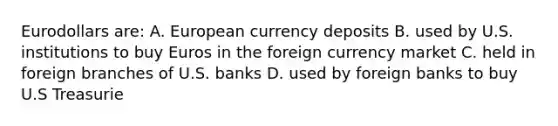 Eurodollars are: A. European currency deposits B. used by U.S. institutions to buy Euros in the foreign currency market C. held in foreign branches of U.S. banks D. used by foreign banks to buy U.S Treasurie