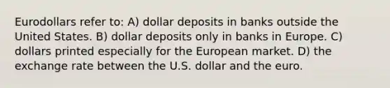 Eurodollars refer to: A) dollar deposits in banks outside the United States. B) dollar deposits only in banks in Europe. C) dollars printed especially for the European market. D) the exchange rate between the U.S. dollar and the euro.