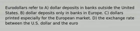 Eurodollars refer to A) dollar deposits in banks outside the United States. B) dollar deposits only in banks in Europe. C) dollars printed especially for the European market. D) the exchange rate between the U.S. dollar and the euro