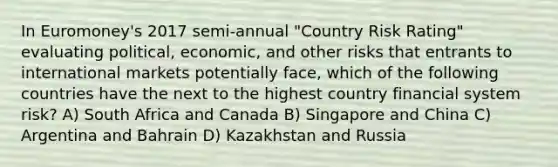 In Euromoney's 2017 semi-annual "Country Risk Rating" evaluating political, economic, and other risks that entrants to international markets potentially face, which of the following countries have the next to the highest country financial system risk? A) South Africa and Canada B) Singapore and China C) Argentina and Bahrain D) Kazakhstan and Russia