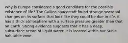 Why is Europa considered a good candidate for the possible existence of life? The Galileo spacecraft found strange seasonal changes on its surface that look like they could be due to life. It has a thick atmosphere with a surface pressure greater than that on Earth. Strong evidence suggests that it has a deep, subsurface ocean of liquid water. It is located within our Sun's habitable zone.