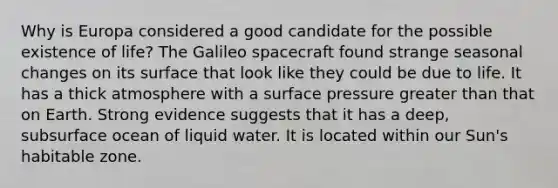 Why is Europa considered a good candidate for the possible existence of life? The Galileo spacecraft found strange seasonal changes on its surface that look like they could be due to life. It has a thick atmosphere with a surface pressure greater than that on Earth. Strong evidence suggests that it has a deep, subsurface ocean of liquid water. It is located within our Sun's habitable zone.