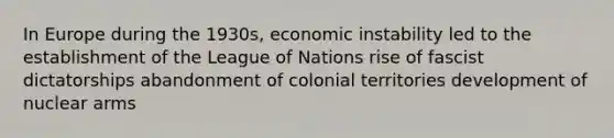 In Europe during the 1930s, economic instability led to the establishment of the League of Nations rise of fascist dictatorships abandonment of colonial territories development of nuclear arms