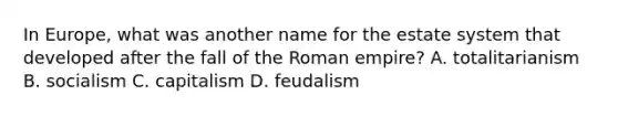 In Europe, what was another name for the estate system that developed after the fall of the Roman empire? A. totalitarianism B. socialism C. capitalism D. feudalism