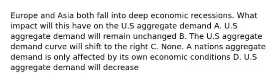 Europe and Asia both fall into deep economic recessions. What impact will this have on the U.S aggregate demand A. U.S aggregate demand will remain unchanged B. The U.S aggregate demand curve will shift to the right C. None. A nations aggregate demand is only affected by its own economic conditions D. U.S aggregate demand will decrease