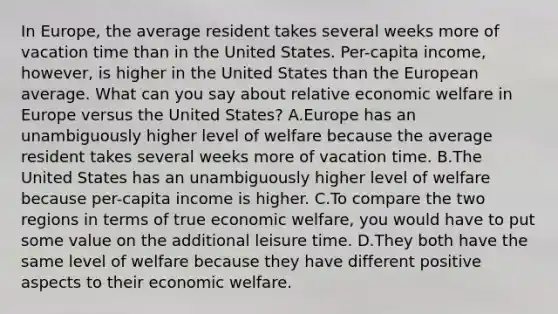 In​ Europe, the average resident takes several weeks more of vacation time than in the United States.​ Per-capita income,​ however, is higher in the United States than the European average. What can you say about relative economic welfare in Europe versus the United​ States? A.Europe has an unambiguously higher level of welfare because the average resident takes several weeks more of vacation time. B.The United States has an unambiguously higher level of welfare because​ per-capita income is higher. C.To compare the two regions in terms of true economic​ welfare, you would have to put some value on the additional leisure time. D.They both have the same level of welfare because they have different positive aspects to their economic welfare.